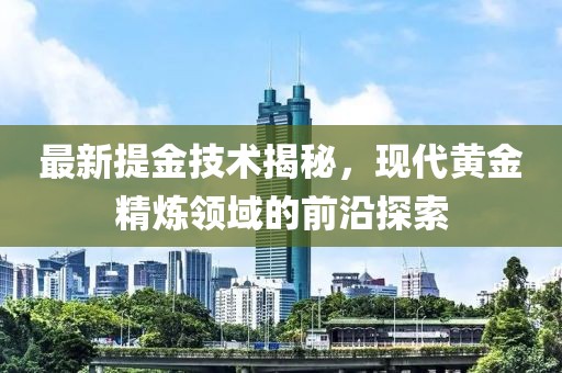 最新提金技术揭秘，现代黄金精炼领域的前沿探索
