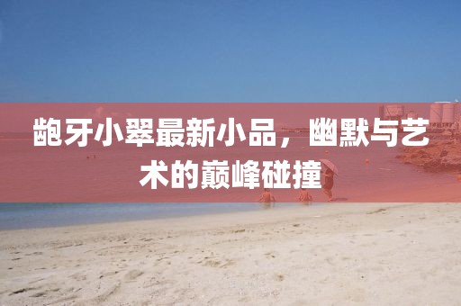 龅牙小翠最新小品，幽默与艺术的巅峰碰撞