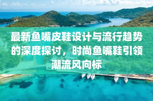 最新鱼嘴皮鞋设计与流行趋势的深度探讨，时尚鱼嘴鞋引领潮流风向标