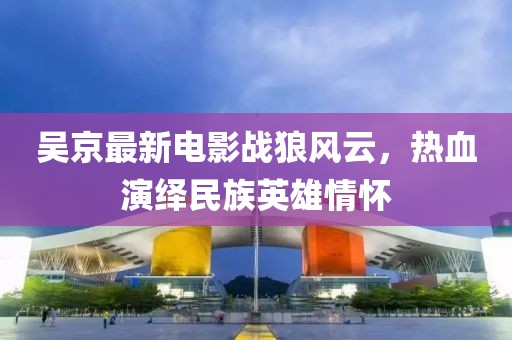 吴京最新电影战狼风云，热血演绎民族英雄情怀