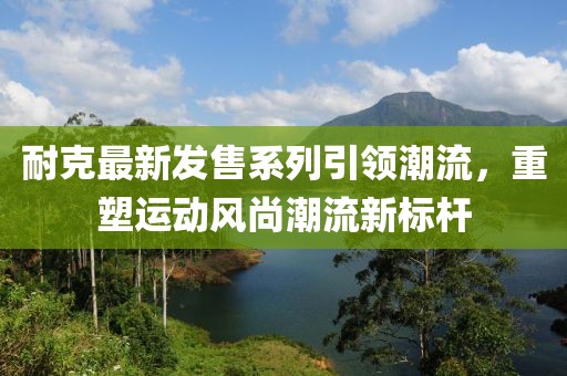 耐克最新发售系列引领潮流，重塑运动风尚潮流新标杆