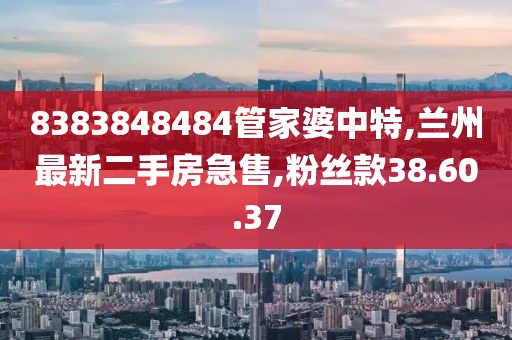 8383848484管家婆中特,兰州最新二手房急售,粉丝款38.60.37