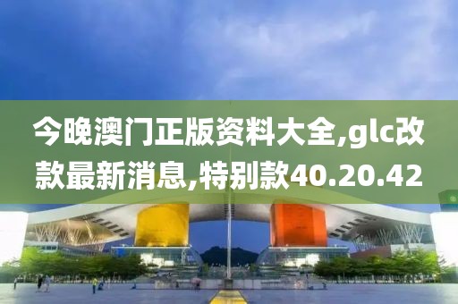 今晚澳门正版资料大全,glc改款最新消息,特别款40.20.42