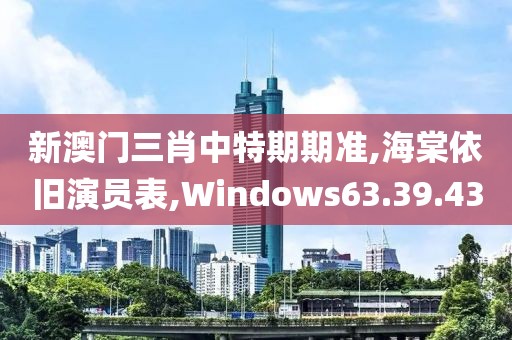 新澳门三肖中特期期准,海棠依旧演员表,Windows63.39.43