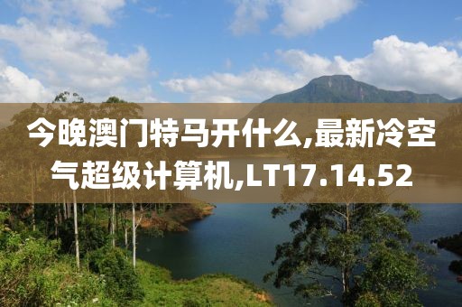 今晚澳门特马开什么,最新冷空气超级计算机,LT17.14.52