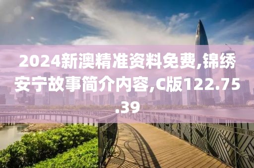 2024新澳精准资料免费,锦绣安宁故事简介内容,C版122.75.39