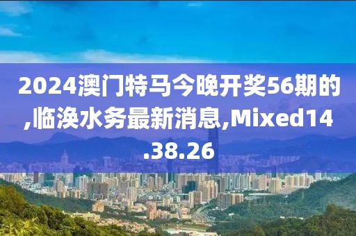 2024澳门特马今晚开奖56期的,临涣水务最新消息,Mixed14.38.26