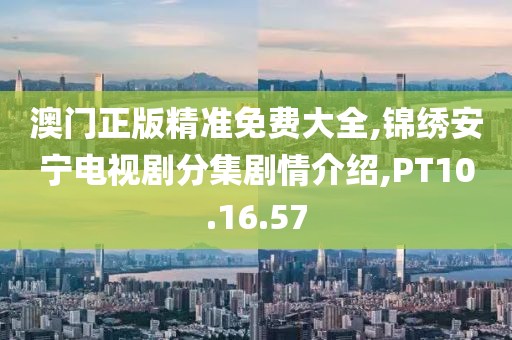 澳门正版精准免费大全,锦绣安宁电视剧分集剧情介绍,PT10.16.57