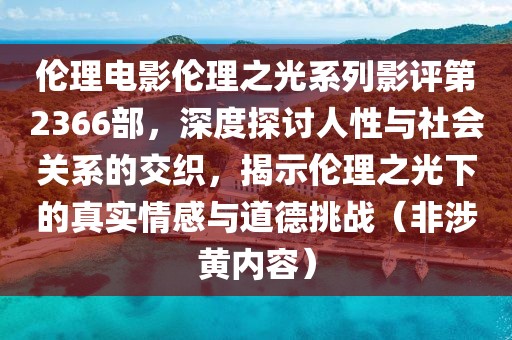 伦理电影伦理之光系列影评第2366部，深度探讨人性与社会关系的交织，揭示伦理之光下的真实情感与道德挑战（非涉黄内容）