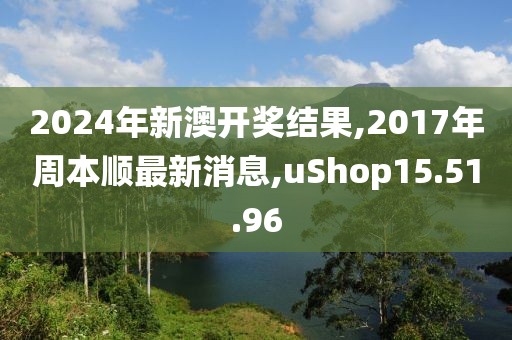 2024年新澳开奖结果,2017年周本顺最新消息,uShop15.51.96