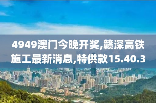 4949澳门今晚开奖,赣深高铁施工最新消息,特供款15.40.30