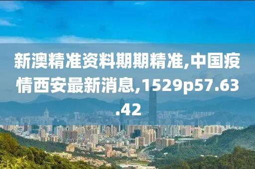 新澳精准资料期期精准,中国疫情西安最新消息,1529p57.63.42