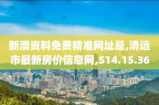 新澳资料免费精准网址是,清远市最新房价信息网,S14.15.36