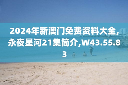 2024年新澳门免费资料大全,永夜星河21集简介,W43.55.83