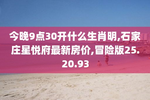 今晚9点30开什么生肖明,石家庄星悦府最新房价,冒险版25.20.93