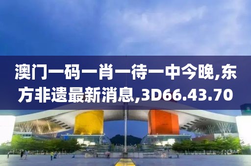 澳门一码一肖一待一中今晚,东方非遗最新消息,3D66.43.70