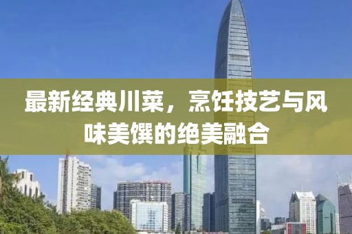 最新经典川菜，烹饪技艺与风味美馔的绝美融合