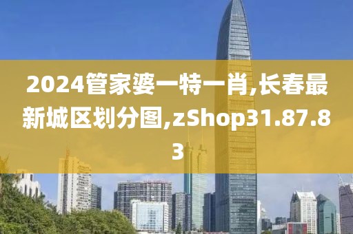 2024管家婆一特一肖,长春最新城区划分图,zShop31.87.83