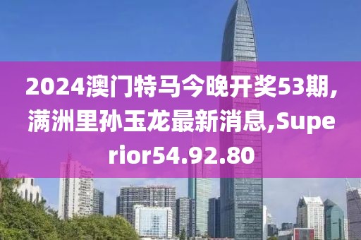 2024澳门特马今晚开奖53期,满洲里孙玉龙最新消息,Superior54.92.80