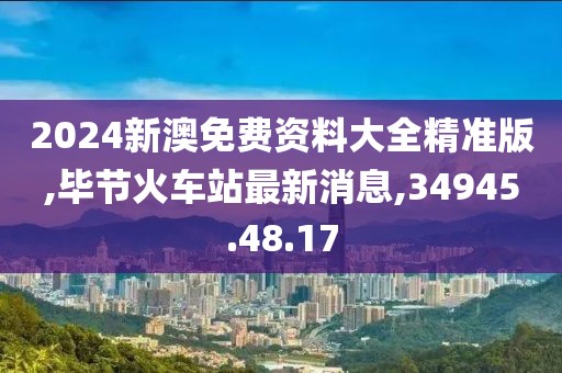 2024新澳免费资料大全精准版,毕节火车站最新消息,34945.48.17