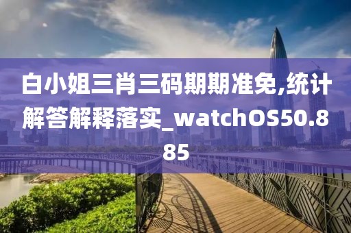 白小姐三肖三码期期准免,统计解答解释落实_watchOS50.885