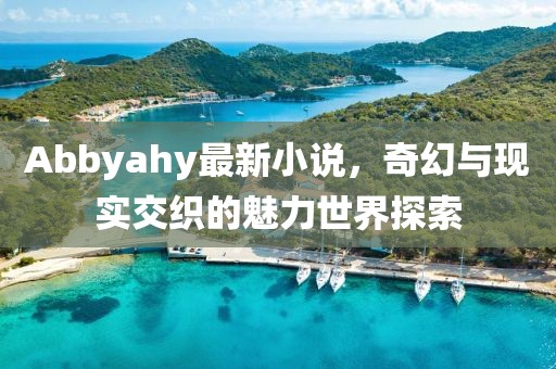 Abbyahy最新小说，奇幻与现实交织的魅力世界探索