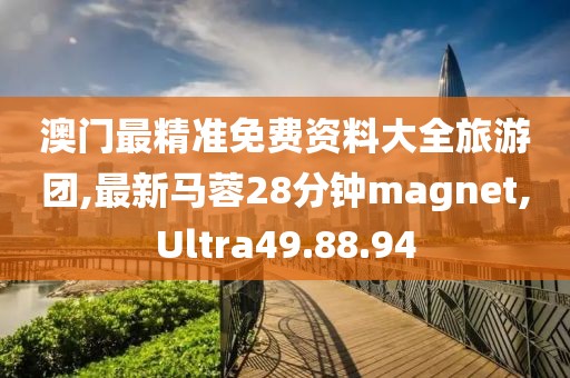 澳门最精准免费资料大全旅游团,最新马蓉28分钟magnet,Ultra49.88.94