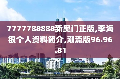 7777788888新奥门正版,李海银个人资料简介,潮流版96.96.81