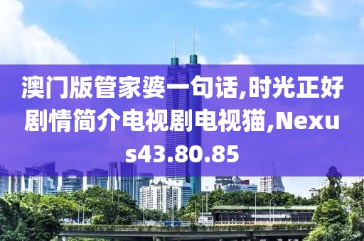 澳门版管家婆一句话,时光正好剧情简介电视剧电视猫,Nexus43.80.85