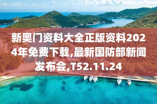新奥门资料大全正版资料2024年免费下载,最新国防部新闻发布会,T52.11.24