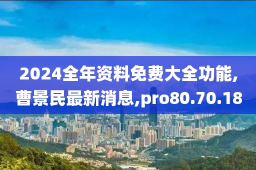 2024全年资料免费大全功能,曹景民最新消息,pro80.70.18