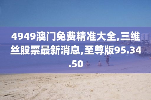 4949澳门免费精准大全,三维丝股票最新消息,至尊版95.34.50
