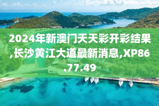 2024年新澳门天天彩开彩结果,长沙黄江大道最新消息,XP86.77.49