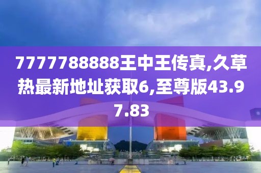 7777788888王中王传真,久草热最新地址获取6,至尊版43.97.83