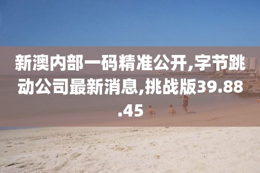 新澳内部一码精准公开,字节跳动公司最新消息,挑战版39.88.45