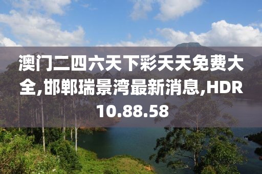 澳门二四六天下彩天天免费大全,邯郸瑞景湾最新消息,HDR10.88.58