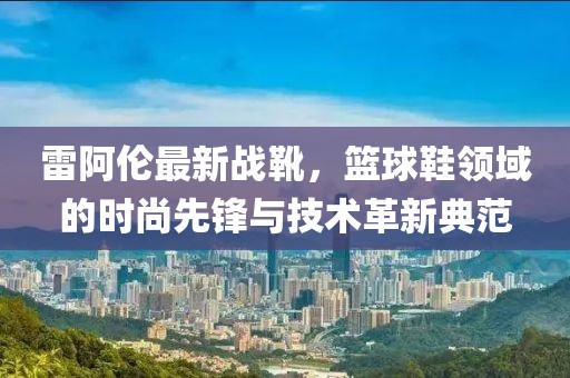 雷阿伦最新战靴，篮球鞋领域的时尚先锋与技术革新典范