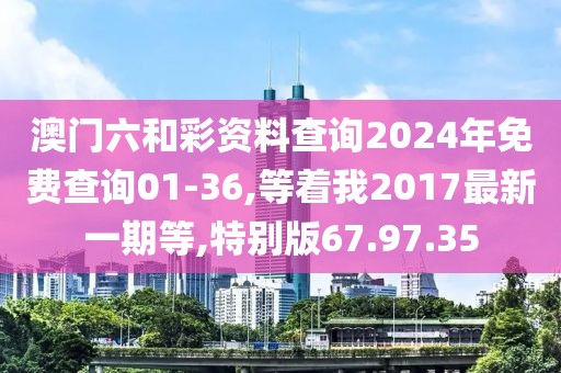 澳门六和彩资料查询2024年免费查询01-36,等着我2017最新一期等,特别版67.97.35