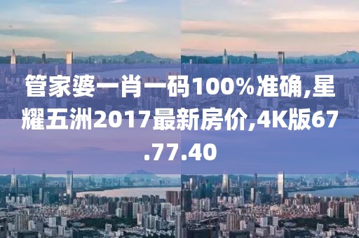 管家婆一肖一码100%准确,星耀五洲2017最新房价,4K版67.77.40