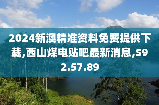 2024新澳精准资料免费提供下载,西山煤电贴吧最新消息,S92.57.89