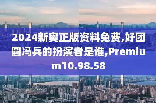 2024新奥正版资料免费,好团圆冯兵的扮演者是谁,Premium10.98.58