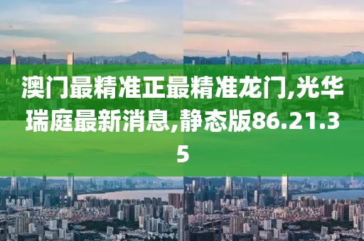 澳门最精准正最精准龙门,光华瑞庭最新消息,静态版86.21.35
