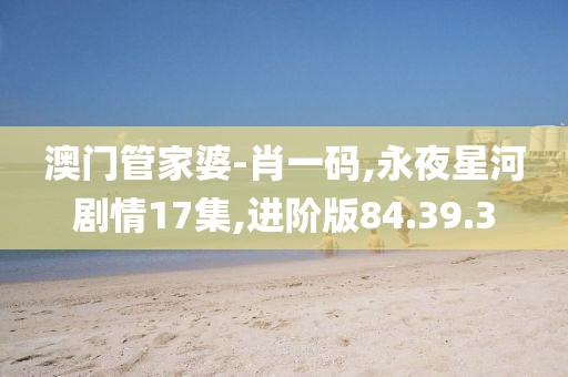 澳门管家婆-肖一码,永夜星河剧情17集,进阶版84.39.3
