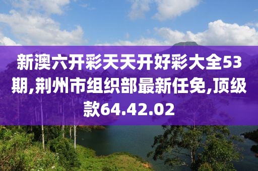 新澳六开彩天天开好彩大全53期,荆州市组织部最新任免,顶级款64.42.02