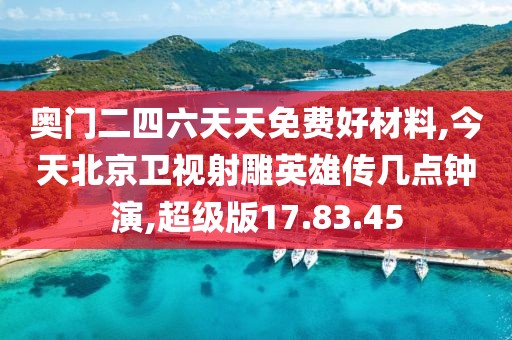 奥门二四六天天免费好材料,今天北京卫视射雕英雄传几点钟演,超级版17.83.45