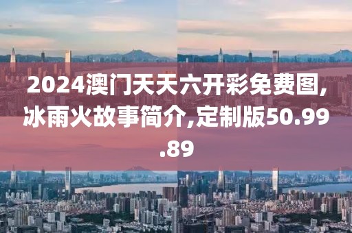 2024澳门天天六开彩免费图,冰雨火故事简介,定制版50.99.89