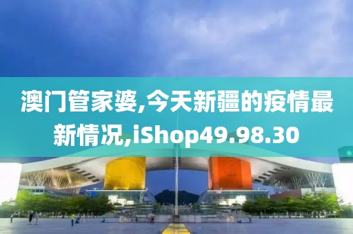 澳门管家婆,今天新疆的疫情最新情况,iShop49.98.30