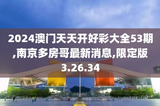 2024澳门天天开好彩大全53期,南京多房哥最新消息,限定版3.26.34