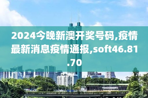2024今晚新澳开奖号码,疫情最新消息疫情通报,soft46.81.70