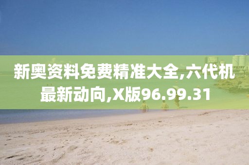 新奥资料免费精准大全,六代机最新动向,X版96.99.31